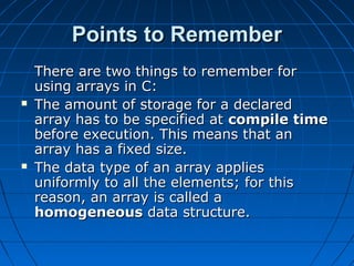 Points to RememberPoints to Remember
There are two things to remember forThere are two things to remember for
using arrays in C:using arrays in C:
 The amount of storage for a declaredThe amount of storage for a declared
array has to be specified atarray has to be specified at compile timecompile time
before execution. This means that anbefore execution. This means that an
array has a fixed size.array has a fixed size.
 The data type of an array appliesThe data type of an array applies
uniformly to all the elements; for thisuniformly to all the elements; for this
reason, an array is called areason, an array is called a
homogeneoushomogeneous data structure.data structure.
 