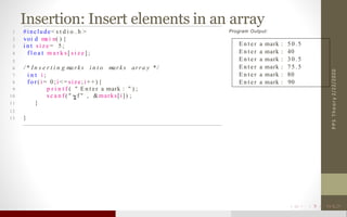 Insertion: Insert elements in an array
2/22/2020PPSTheory
1 #include< s t d i o . h >
2 voi d ma i n( ) {
3 i n t s i z e = 5 ;
4 f l o a t m a r k s [ s i z e ] ;
5
6 / * In s e r t i n g ma rk s i n t o mar k s arra y * /
7 i n t i ;
8 f o r ( i = 0 ; i < = si ze; i + +) {
9 p r i n t f ( " E n t e r a mark : " ) ;
10 s c a n f ( " f " , &marks[i]) ;
11 }
12
13 }
Program Output:
E n t er a mark : 5 0 . 5
E n t e r a mark : 40
E n t e r a mark : 3 0 . 5
E n t e r a mark : 7 5 . 5
E n t e r a mark : 80
E n t e r a mark : 90
 