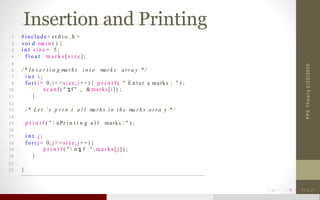 Insertion and Printing
2/22/2020PPSTheory
1 #include< s t d i o . h >
2 voi d ma i n ( ) {
3 i n t s i z e = 5 ;
4 f l o a t m a r k s [ s i z e ] ;
5
6 / * In s e r t i n g ma rk s i n t o mar k s arra y * /
7 i n t i ;
8 f o r ( i = 0 ; i < = si ze; i + +) { p r i n t f ( " E n t e r a marks : " ) ;
10 s c a n f ( " f " , &marks[i]) ;
11 }
12
13 / * Le t ’ s p r i n t a l l ma rk s i n t h e ma r k s a rra y * /
14
15 p r i n t f ( "  nPr i n t i n g a l l marks : " ) ;
16
17 i n t j ;
18 f o r ( j = 0 ; j < = si ze; j + +) {
19 p r i n t f ( "  n . f " , m a r k s [ j ] ) ;
20 }
21
22 }
 