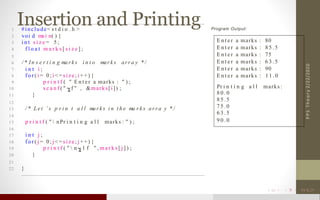 Insertion and Printing
2/22/2020PPSTheory
1 #include< s t d i o . h >
2 voi d ma i n( ) {
3 i n t s i z e = 5 ;
4 f l o a t m a r k s [ s i z e ] ;
5
6 / * In s e r t i n g ma rk s i n t o mar k s arra y * /
7 i n t i ;
8 f o r ( i = 0 ; i < = si ze; i + +) {
9 p r i n t f ( " E n t e r a marks : " ) ;
10 s c a n f ( " f " , &marks[i]) ;
11 }
12
13 / * Le t ’ s p r i n t a l l ma rk s i n t h e ma r k s a rra y * /
14
15 p r i n t f ( "  nPr i n t i n g a l l marks : " ) ;
16
17 i n t j ;
18 f o r ( j = 0 ; j < = si ze; j ++) {
19 p r i n t f ( "  n . 1 f " , m a r k s [ j ] ) ;
20 }
21
22 }
Program Output:
E n t e r a marks : 80
E n t e r a marks : 8 5 . 5
E n t er a marks : 75
E n t e r a marks : 6 3 . 5
E n t e r a marks : 90
E n t e r a marks : 1 1 . 0
Pr i n t i n g a l l marks :
8 0 . 0
8 5 . 5
7 5 . 0
6 3 . 5
9 0 . 0
 