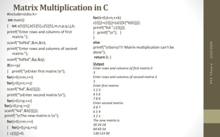 Matrix Multiplication in C
#include<stdio.h>
int main()
{ int a[5][5],b[5][5],c[5][5],m,n,p,q,i,j,k;
printf("Enter rows and columns of first
matrix:");
scanf("%d%d",&m,&n);
printf("Enter rows and columns of second
matrix:");
scanf("%d%d",&p,&q);
if(n==p)
{ printf("nEnter first matrix:n");
for(i=0;i<m;++i)
for(j=0;j<n;++j)
scanf("%d",&a[i][j]);
printf("nEnter second matrix:n");
for(i=0;i<p;++i)
for(j=0;j<q;++j)
scanf("%d",&b[i][j]);
printf("nThe new matrix is:n");
for(i=0;i<m;++i)
{ for(j=0;j<q;++j)
{ c[i][j]=0;
2/22/2020PPSTheory
for(k=0;k<n;++k)
c[i][j]=c[i][j]+(a[i][k]*b[k][j]);
printf("%d ",c[i][j]);
} printf("n"); }
}
else
printf("nSorry!!!! Matrix multiplication can't be
done");
return 0; }
Output
Enter rows and columns of first matrix:3
3
Enter rows and columns of second matrix:3
3
Enter first matrix:
1 2 3
4 5 6
7 8 9
Enter second matrix:
9 8 7
6 5 4
3 2 1
The new matrix is:
30 24 18
84 69 54
138 114 90
 