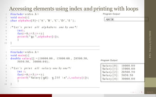 Accessing elements using index andprinting with loops
2/22/2020PPSTheory
1 #include< s t d i o . h >
2 void main() {
3 c h a r a l p h a b e t [ 5 ] = { ’A’ , ’B ’ , ’C ’ , ’ D ’ , ’ E ’ } ;
4
5 / * Let ’ s pr i n t a l l al p habe t s one by one * /
6 i n t i ;
7 for(i = 0 ; i < 5 ; i + + ) {
8 p r i n t f ( " c " , a l p h a b e t [ i ] ) ;
9 }
10 }
1 #include< s t d i o . h >
2 void main() {
3 d o u b l e s a l a r y [ ] = {10000.00 , 15000.00 , 20500.50 ,
5050.50 , 30000. 0 0} ;
4
5 / * Le t ’ s pr i n t a l l sa l a ry one by one * /
6 i n t i ;
7 for(i = 0 ; i < 5 ; i + + ) {
8 p r i n t f ( " Sa l a r y [ d] : . 2 l f  n" , i , s a l a r y [ i ] ) ;
9 }
10 }
Program Output:
ABCDE
Program Output:
Sa l a r y [ 0 ] : 1000 0 . 0 0
Sa l a r y [ 1 ] : 1500 0 . 0 0
Sa l a r y [ 2 ] : 2050 0 . 5 0
Sa l a r y [ 3 ] : 5050.50
Sa l a r y [ 4 ] : 3000 0 . 0 0
 