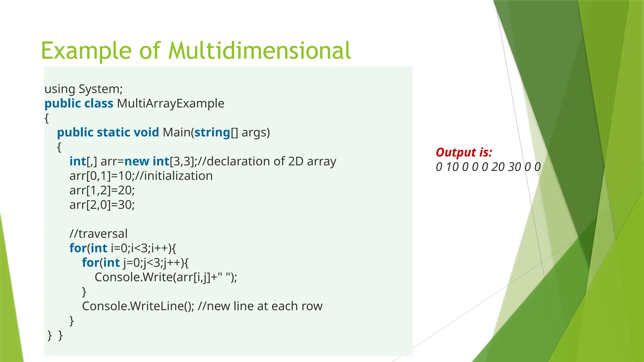 Example of Multidimensional
using System;
public class MultiArrayExample
{
public static void Main(string[] args)
{
int[,] arr=new int[3,3];//declaration of 2D array
arr[0,1]=10;//initialization
arr[1,2]=20;
arr[2,0]=30;
//traversal
for(int i=0;i<3;i++){
for(int j=0;j<3;j++){
Console.Write(arr[i,j]+" ");
}
Console.WriteLine(); //new line at each row
}
} }
Output is:
0 10 0 0 0 20 30 0 0
 