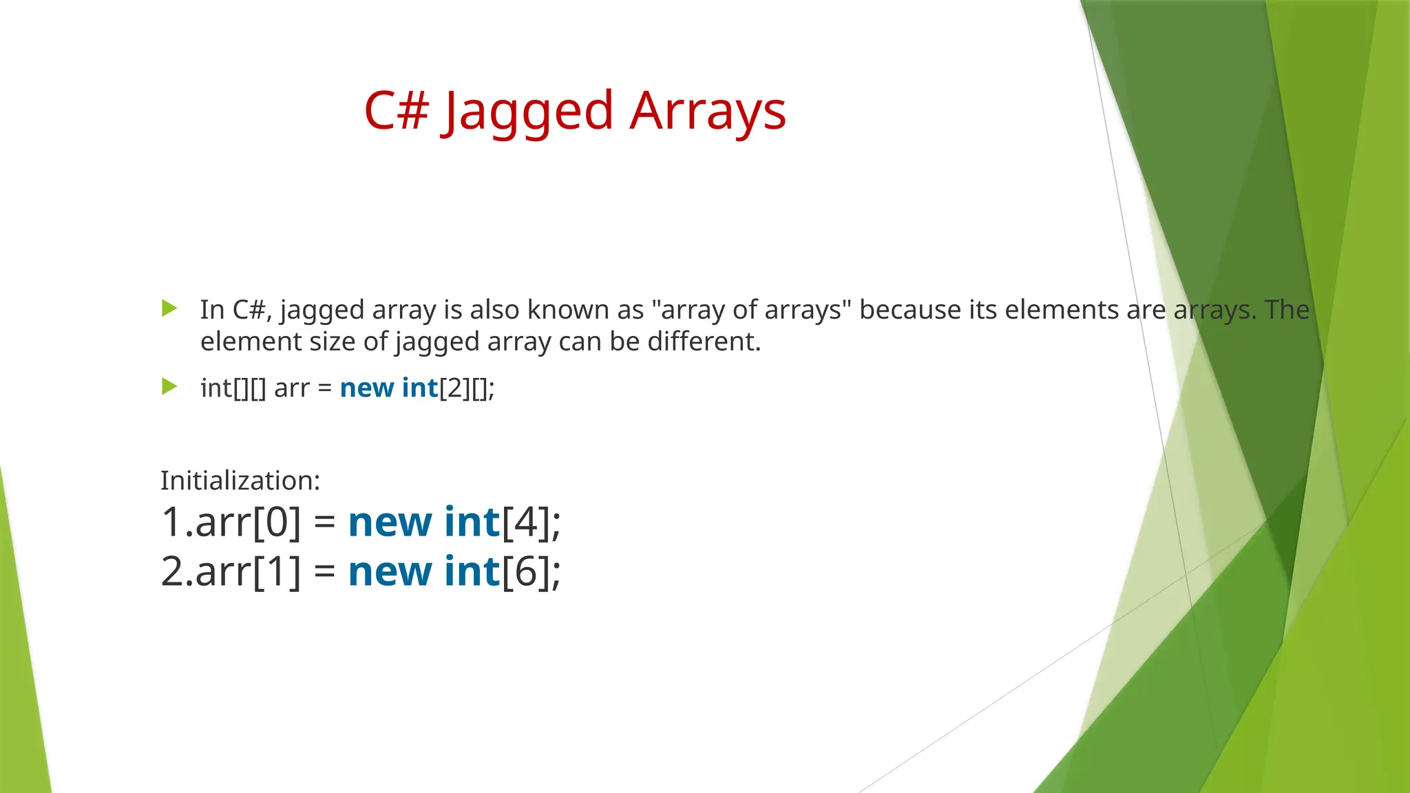 C# Jagged Arrays
 In C#, jagged array is also known as "array of arrays" because its elements are arrays. The
element size of jagged array can be different.
 int[][] arr = new int[2][];
Initialization:
1.arr[0] = new int[4];
2.arr[1] = new int[6];
 