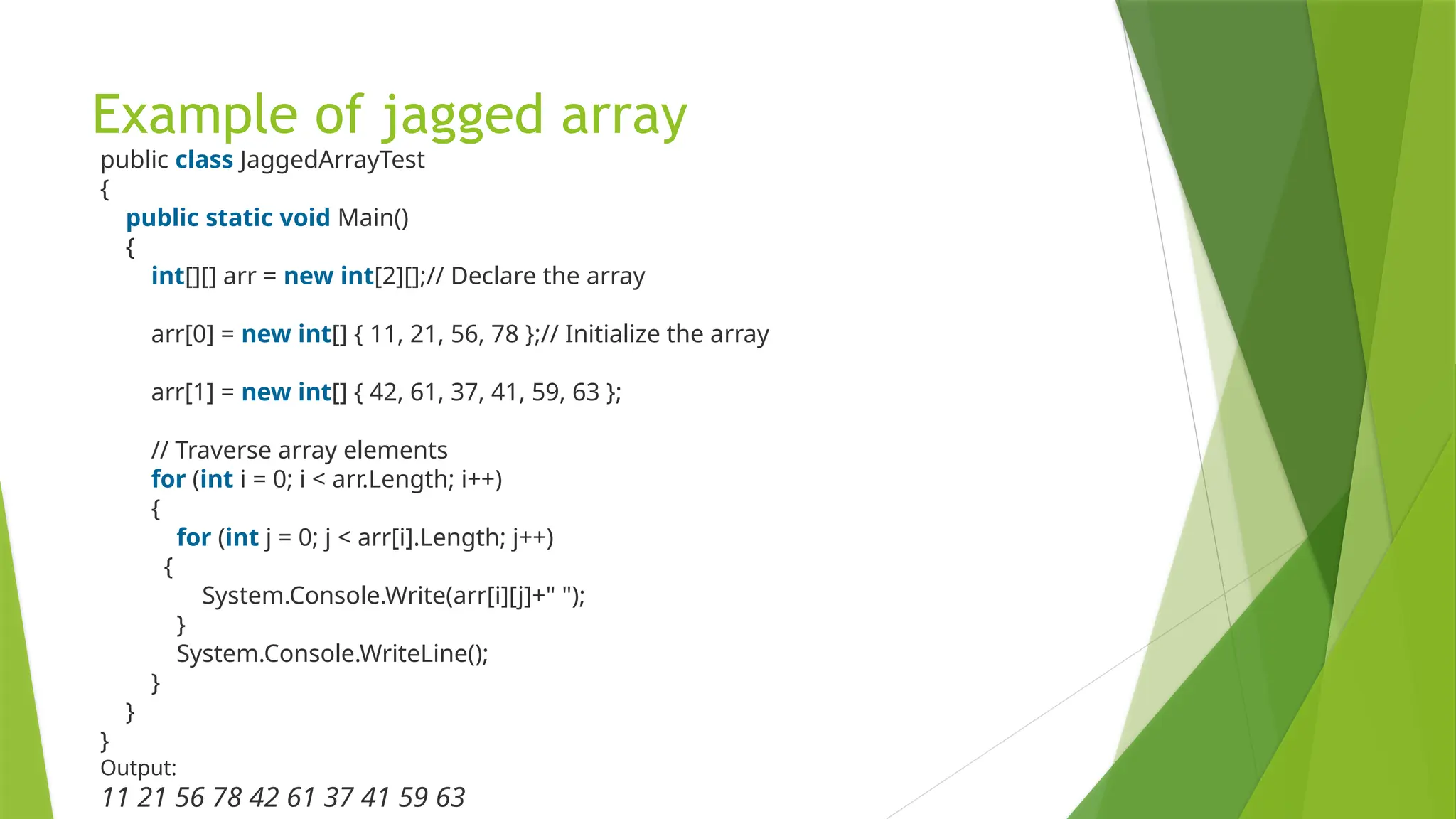 Example of jagged array
public class JaggedArrayTest
{
public static void Main()
{
int[][] arr = new int[2][];// Declare the array
arr[0] = new int[] { 11, 21, 56, 78 };// Initialize the array
arr[1] = new int[] { 42, 61, 37, 41, 59, 63 };
// Traverse array elements
for (int i = 0; i < arr.Length; i++)
{
for (int j = 0; j < arr[i].Length; j++)
{
System.Console.Write(arr[i][j]+" ");
}
System.Console.WriteLine();
}
}
}
Output:
11 21 56 78 42 61 37 41 59 63
 