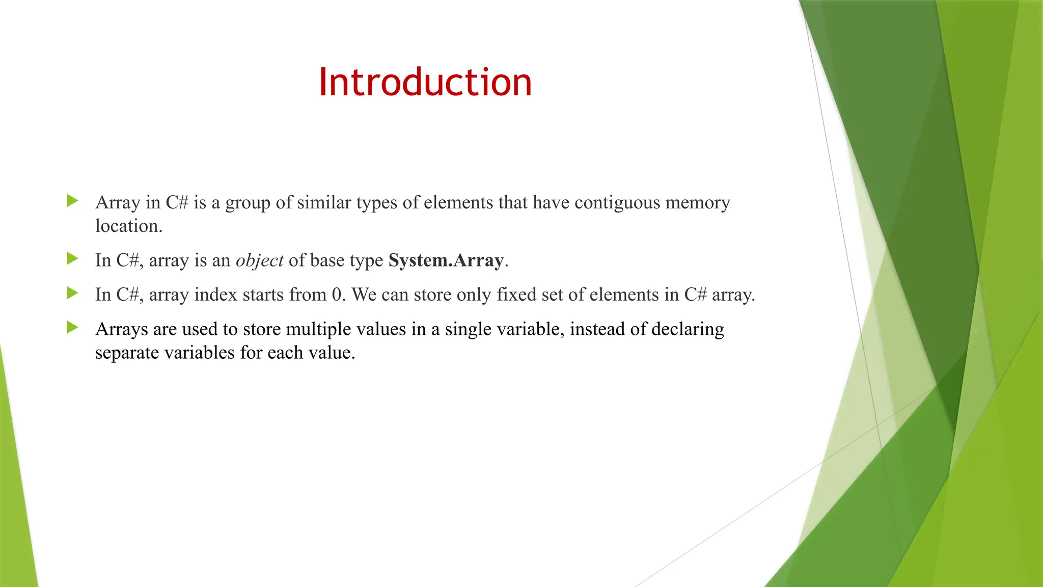 Introduction
 Array in C# is a group of similar types of elements that have contiguous memory
location.
 In C#, array is an object of base type System.Array.
 In C#, array index starts from 0. We can store only fixed set of elements in C# array.
 Arrays are used to store multiple values in a single variable, instead of declaring
separate variables for each value.
 
