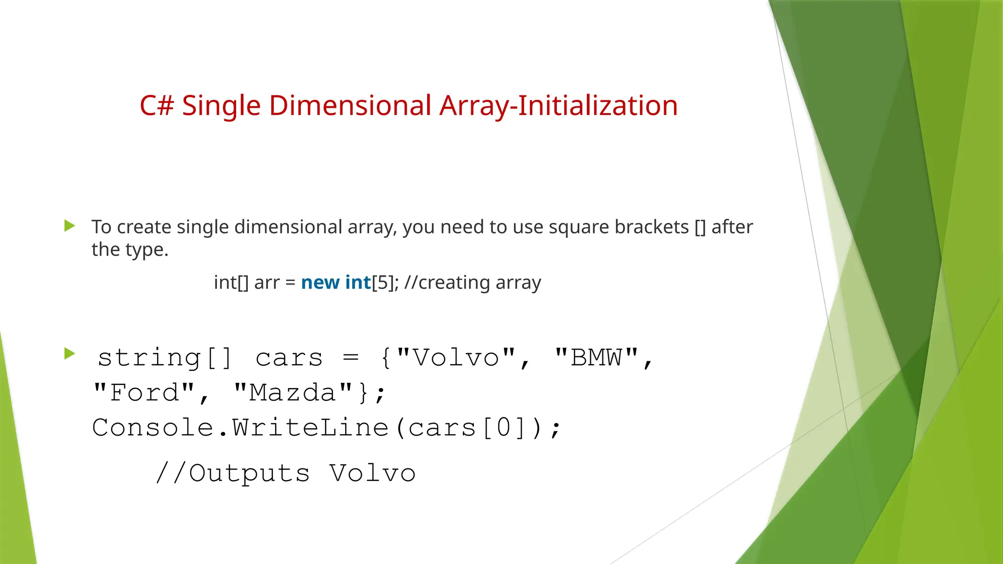 C# Single Dimensional Array-Initialization
 To create single dimensional array, you need to use square brackets [] after
the type.
int[] arr = new int[5]; //creating array
 string[] cars = {"Volvo", "BMW",
"Ford", "Mazda"};
Console.WriteLine(cars[0]);
//Outputs Volvo
 
