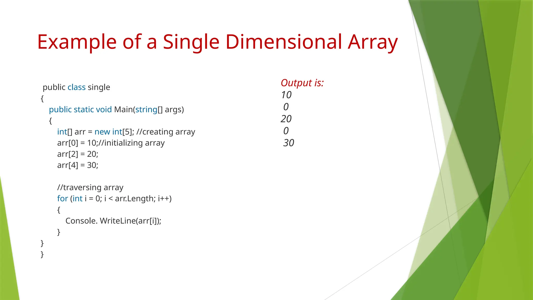 Example of a Single Dimensional Array
public class single
{
public static void Main(string[] args)
{
int[] arr = new int[5]; //creating array
arr[0] = 10;//initializing array
arr[2] = 20;
arr[4] = 30;
//traversing array
for (int i = 0; i < arr.Length; i++)
{
Console. WriteLine(arr[i]);
}
}
}
Output is:
10
0
20
0
30
 