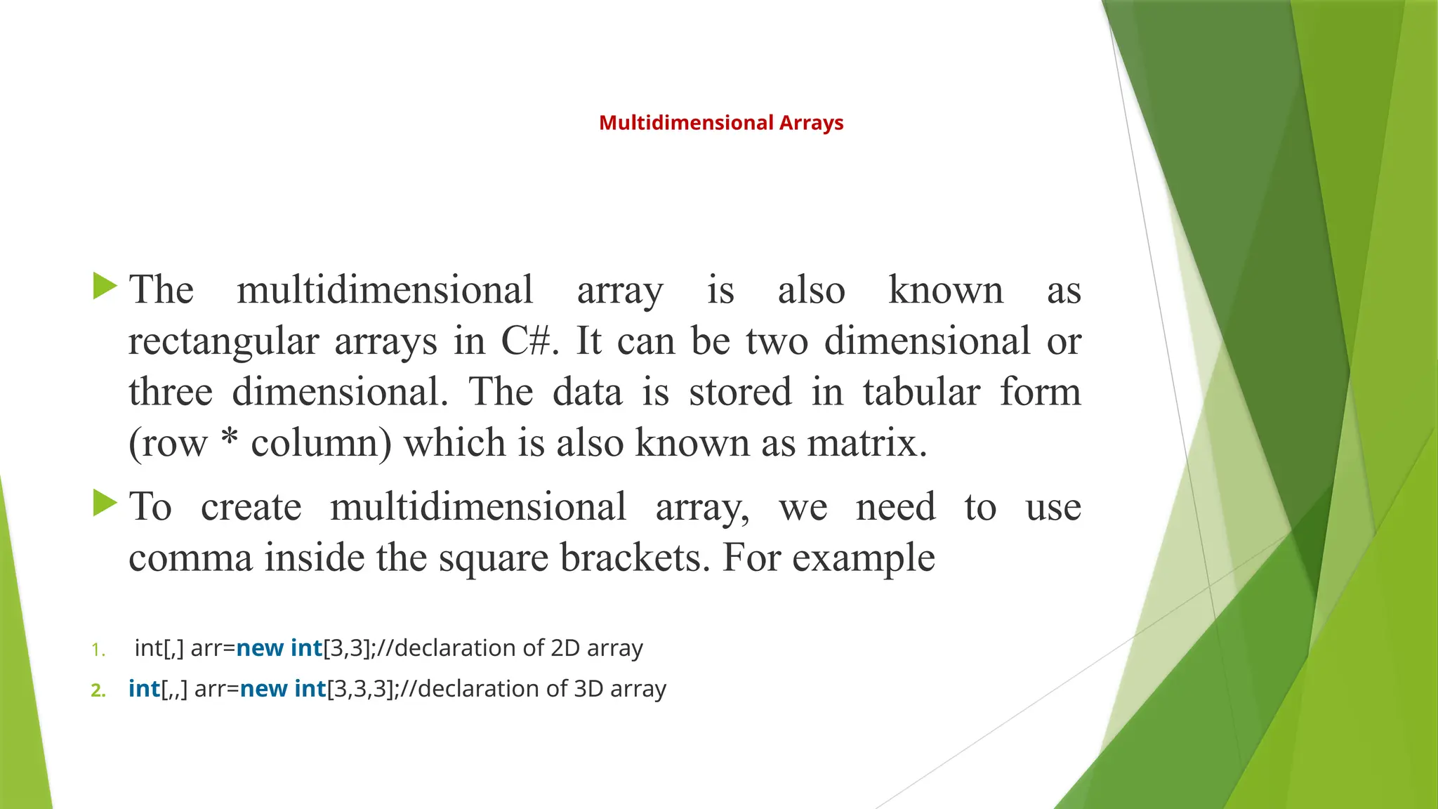 Multidimensional Arrays
 The multidimensional array is also known as
rectangular arrays in C#. It can be two dimensional or
three dimensional. The data is stored in tabular form
(row * column) which is also known as matrix.
 To create multidimensional array, we need to use
comma inside the square brackets. For example
1. int[,] arr=new int[3,3];//declaration of 2D array
2. int[,,] arr=new int[3,3,3];//declaration of 3D array
 