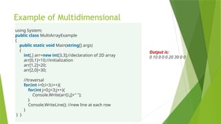 Example of Multidimensional
using System;
public class MultiArrayExample
{
public static void Main(string[] args)
{
int[,] arr=new int[3,3];//declaration of 2D array
arr[0,1]=10;//initialization
arr[1,2]=20;
arr[2,0]=30;
//traversal
for(int i=0;i<3;i++){
for(int j=0;j<3;j++){
Console.Write(arr[i,j]+" ");
}
Console.WriteLine(); //new line at each row
}
} }
Output is:
0 10 0 0 0 20 30 0 0
 