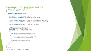 Example of jagged array
public class JaggedArrayTest
{
public static void Main()
{
int[][] arr = new int[2][];// Declare the array
arr[0] = new int[] { 11, 21, 56, 78 };// Initialize the array
arr[1] = new int[] { 42, 61, 37, 41, 59, 63 };
// Traverse array elements
for (int i = 0; i < arr.Length; i++)
{
for (int j = 0; j < arr[i].Length; j++)
{
System.Console.Write(arr[i][j]+" ");
}
System.Console.WriteLine();
}
}
}
Output:
11 21 56 78 42 61 37 41 59 63
 