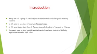 Introduction
 Array in C# is a group of similar types of elements that have contiguous memory
location.
 In C#, array is an object of base type System.Array.
 In C#, array index starts from 0. We can store only fixed set of elements in C# array.
 Arrays are used to store multiple values in a single variable, instead of declaring
separate variables for each value.
 