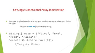 C# Single Dimensional Array-Initialization
 To create single dimensional array, you need to use square brackets [] after
the type.
int[] arr = new int[5]; //creating array
 string[] cars = {"Volvo", "BMW",
"Ford", "Mazda"};
Console.WriteLine(cars[0]);
//Outputs Volvo
 