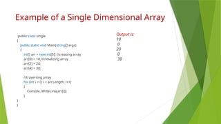 Example of a Single Dimensional Array
public class single
{
public static void Main(string[] args)
{
int[] arr = new int[5]; //creating array
arr[0] = 10;//initializing array
arr[2] = 20;
arr[4] = 30;
//traversing array
for (int i = 0; i < arr.Length; i++)
{
Console. WriteLine(arr[i]);
}
}
}
Output is:
10
0
20
0
30
 