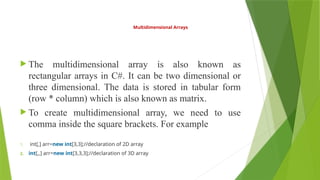 Multidimensional Arrays
 The multidimensional array is also known as
rectangular arrays in C#. It can be two dimensional or
three dimensional. The data is stored in tabular form
(row * column) which is also known as matrix.
 To create multidimensional array, we need to use
comma inside the square brackets. For example
1. int[,] arr=new int[3,3];//declaration of 2D array
2. int[,,] arr=new int[3,3,3];//declaration of 3D array
 