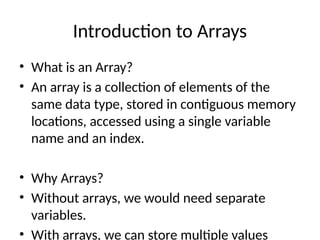 Introduction to Arrays
• What is an Array?
• An array is a collection of elements of the
same data type, stored in contiguous memory
locations, accessed using a single variable
name and an index.
• Why Arrays?
• Without arrays, we would need separate
variables.
• With arrays, we can store multiple values
 
