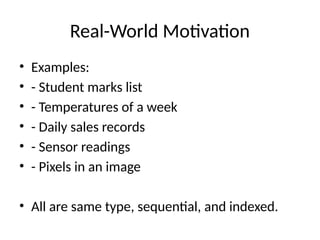 Real-World Motivation
• Examples:
• - Student marks list
• - Temperatures of a week
• - Daily sales records
• - Sensor readings
• - Pixels in an image
• All are same type, sequential, and indexed.
 