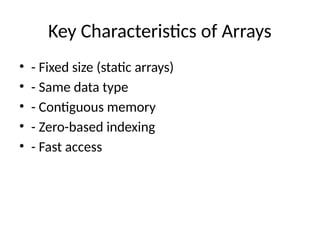 Key Characteristics of Arrays
• - Fixed size (static arrays)
• - Same data type
• - Contiguous memory
• - Zero-based indexing
• - Fast access
 