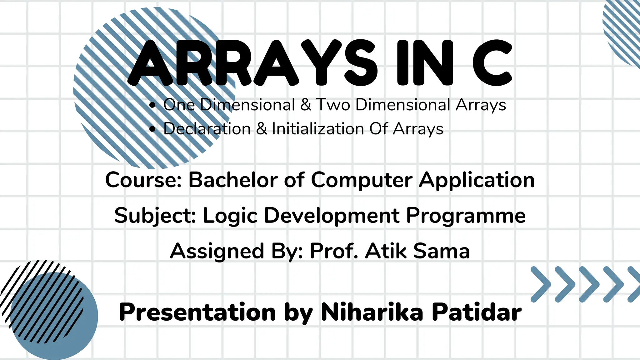 ARRAYS IN C Presentation by Niharika Patidar One Dimensional & Two Dimensional Arrays Declaration & Initialization Of Arrays Course: Bachelor of Computer Application Subject: Logic Development Programme Assigned By: Prof. Atik Sama 