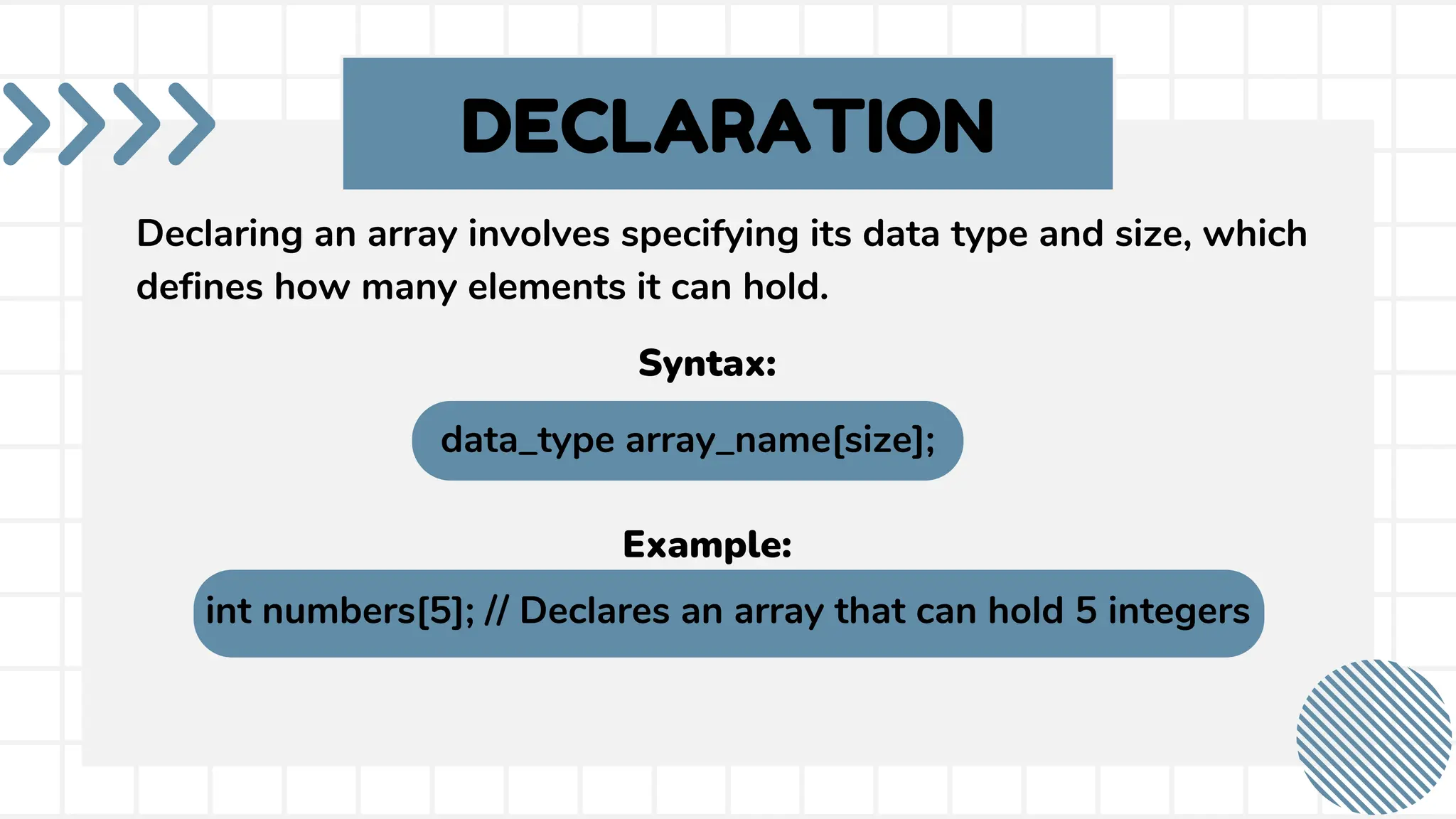 DECLARATION Declaring an array involves specifying its data type and size, which defines how many elements it can hold. int numbers[5]; // Declares an array that can hold 5 integers Example: data_type array_name[size]; Syntax: 