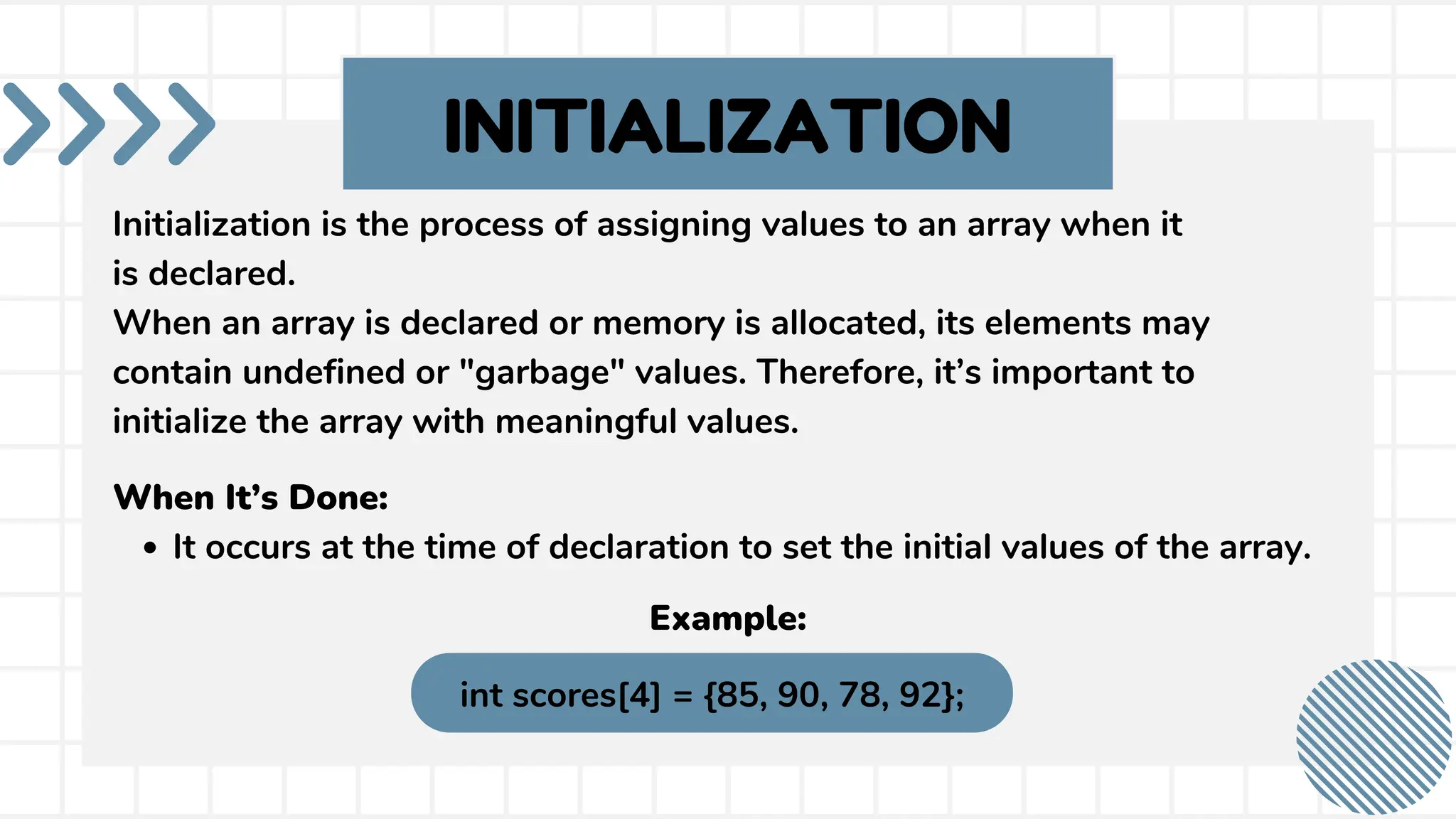 INITIALIZATION Initialization is the process of assigning values to an array when it is declared. When an array is declared or memory is allocated, its elements may contain undefined or "garbage" values. Therefore, it’s important to initialize the array with meaningful values. When It’s Done: It occurs at the time of declaration to set the initial values of the array. int scores[4] = {85, 90, 78, 92}; Example: 