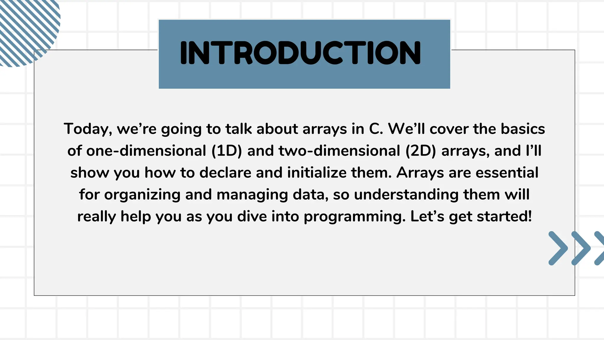 INTRODUCTION Today, we’re going to talk about arrays in C. We’ll cover the basics of one-dimensional (1D) and two-dimensional (2D) arrays, and I’ll show you how to declare and initialize them. Arrays are essential for organizing and managing data, so understanding them will really help you as you dive into programming. Let’s get started! 