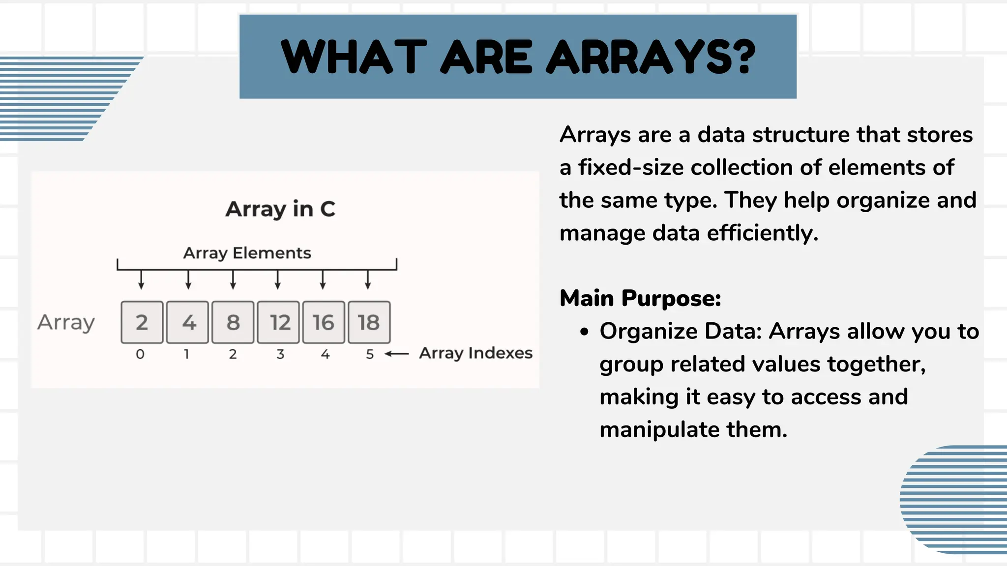 WHAT ARE ARRAYS? Arrays are a data structure that stores a fixed-size collection of elements of the same type. They help organize and manage data efficiently. Main Purpose: Organize Data: Arrays allow you to group related values together, making it easy to access and manipulate them. 