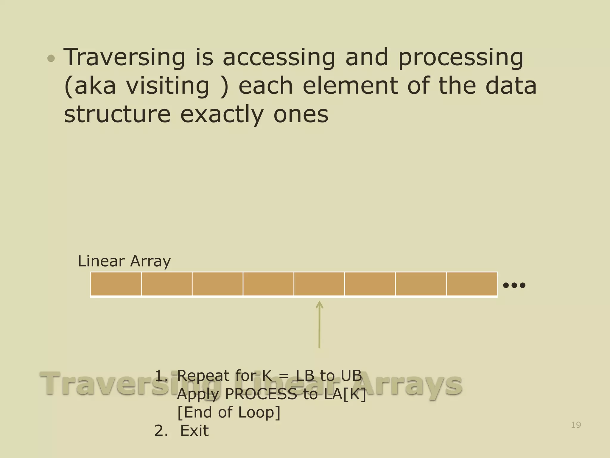 Traversing Linear Arrays
 Traversing is accessing and processing
(aka visiting ) each element of the data
structure exactly ones
19
•••
Linear Array
1. Repeat for K = LB to UB
Apply PROCESS to LA[K]
[End of Loop]
2. Exit
 