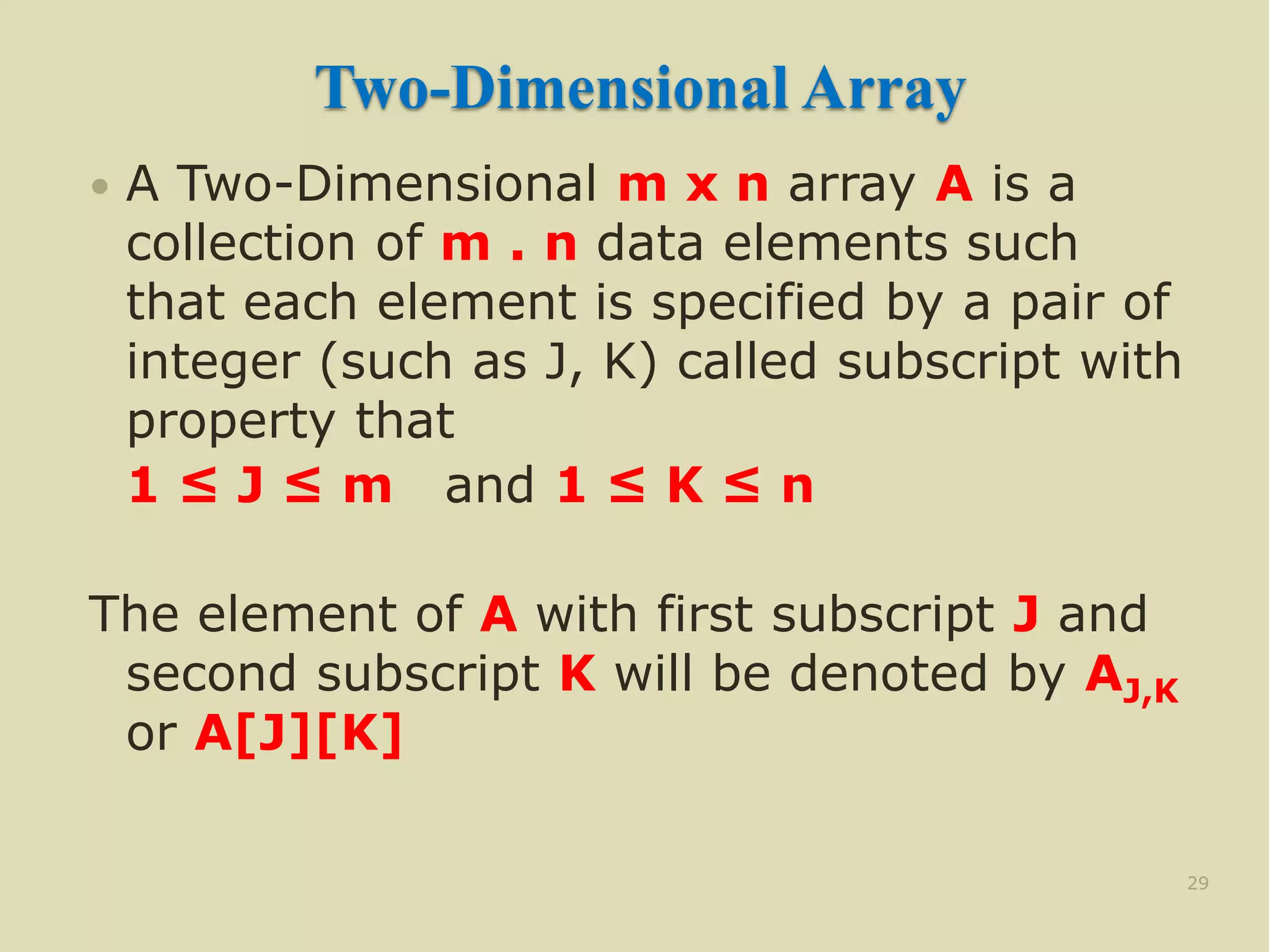 Two-Dimensional Array
 A Two-Dimensional m x n array A is a
collection of m . n data elements such
that each element is specified by a pair of
integer (such as J, K) called subscript with
property that
1 ≤ J ≤ m and 1 ≤ K ≤ n
The element of A with first subscript J and
second subscript K will be denoted by AJ,K
or A[J][K]
29
 