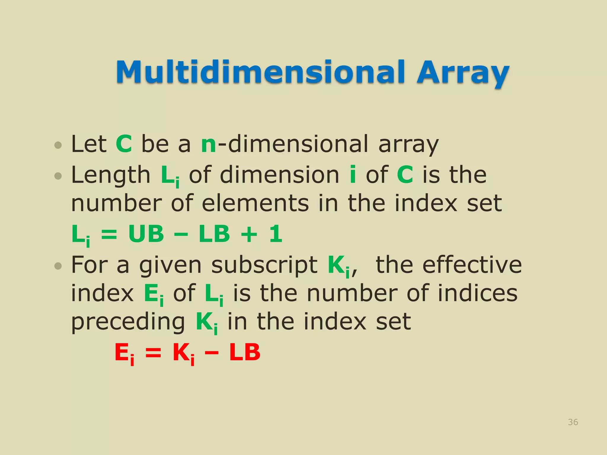 Multidimensional Array
 Let C be a n-dimensional array
 Length Li of dimension i of C is the
number of elements in the index set
Li = UB – LB + 1
 For a given subscript Ki, the effective
index Ei of Li is the number of indices
preceding Ki in the index set
Ei = Ki – LB
36
 