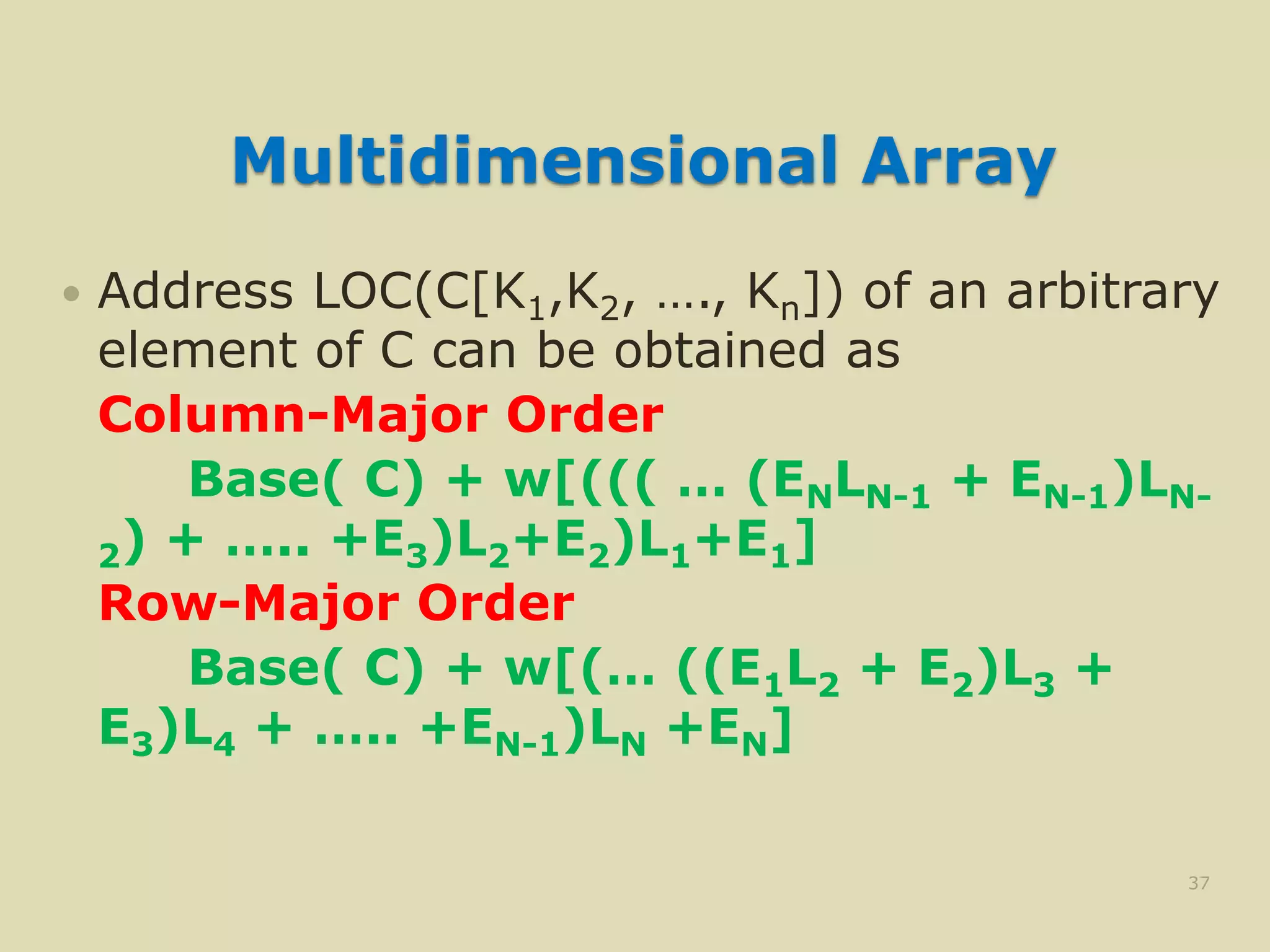 Multidimensional Array
 Address LOC(C[K1,K2, …., Kn]) of an arbitrary
element of C can be obtained as
Column-Major Order
Base( C) + w[((( … (ENLN-1 + EN-1)LN-
2) + ….. +E3)L2+E2)L1+E1]
Row-Major Order
Base( C) + w[(… ((E1L2 + E2)L3 +
E3)L4 + ….. +EN-1)LN +EN]
37
 
