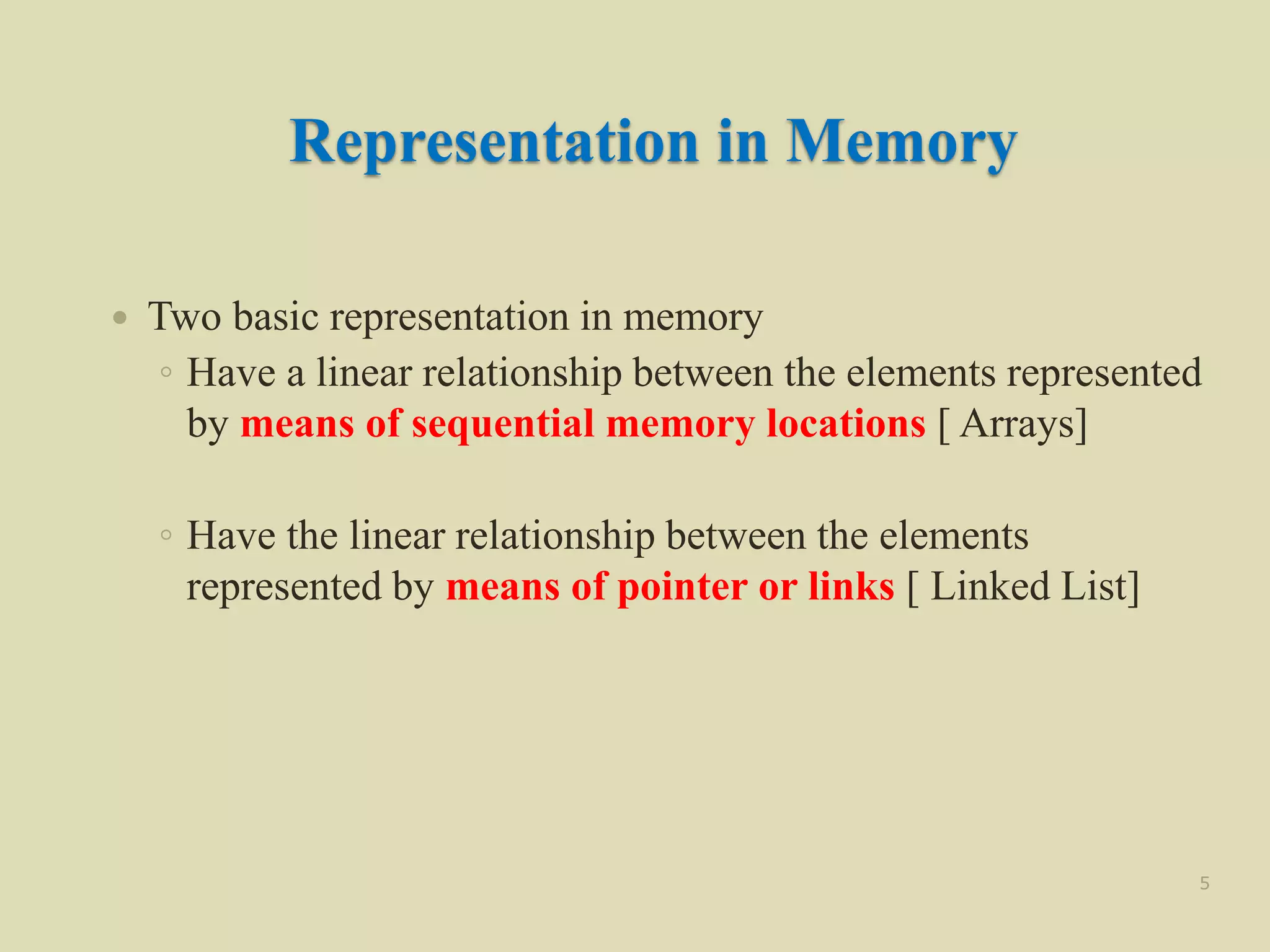 Representation in Memory
 Two basic representation in memory
◦ Have a linear relationship between the elements represented
by means of sequential memory locations [ Arrays]
◦ Have the linear relationship between the elements
represented by means of pointer or links [ Linked List]
5
 