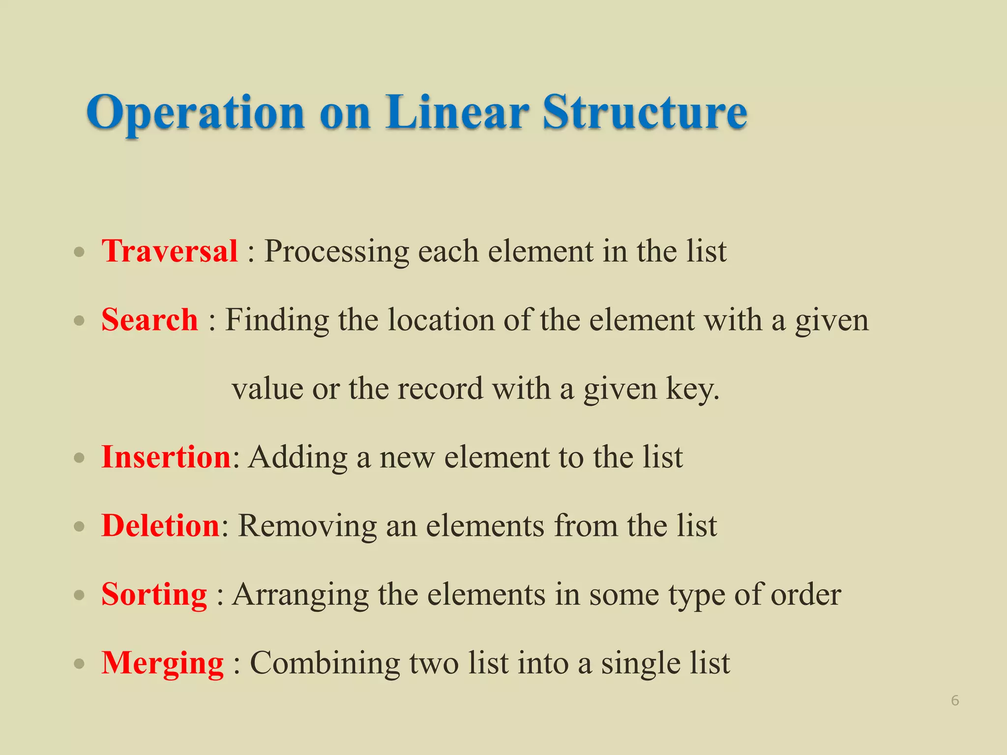 Operation on Linear Structure
 Traversal : Processing each element in the list
 Search : Finding the location of the element with a given
value or the record with a given key.
 Insertion: Adding a new element to the list
 Deletion: Removing an elements from the list
 Sorting : Arranging the elements in some type of order
 Merging : Combining two list into a single list
6
 