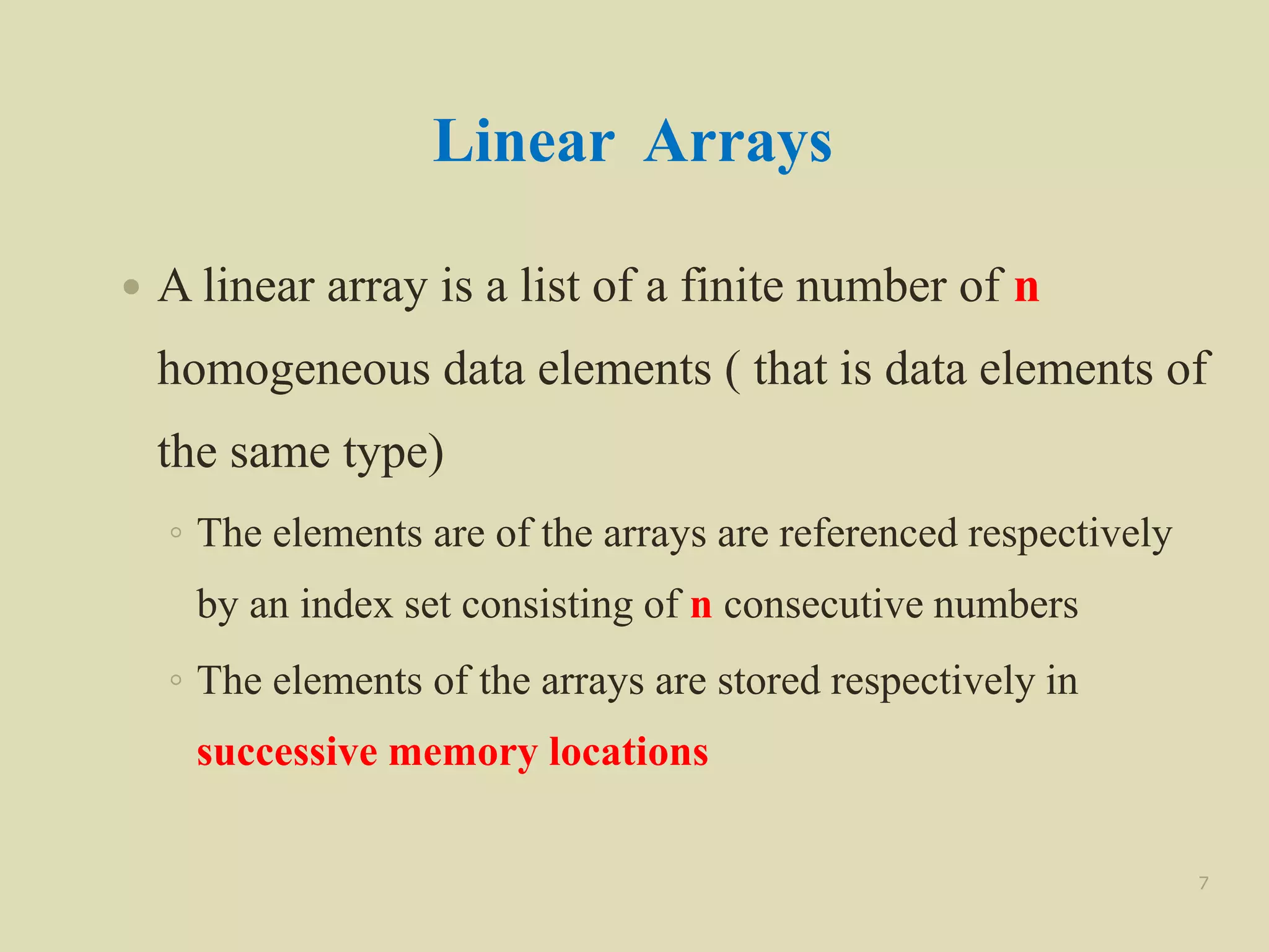 Linear Arrays
 A linear array is a list of a finite number of n
homogeneous data elements ( that is data elements of
the same type)
◦ The elements are of the arrays are referenced respectively
by an index set consisting of n consecutive numbers
◦ The elements of the arrays are stored respectively in
successive memory locations
7
 