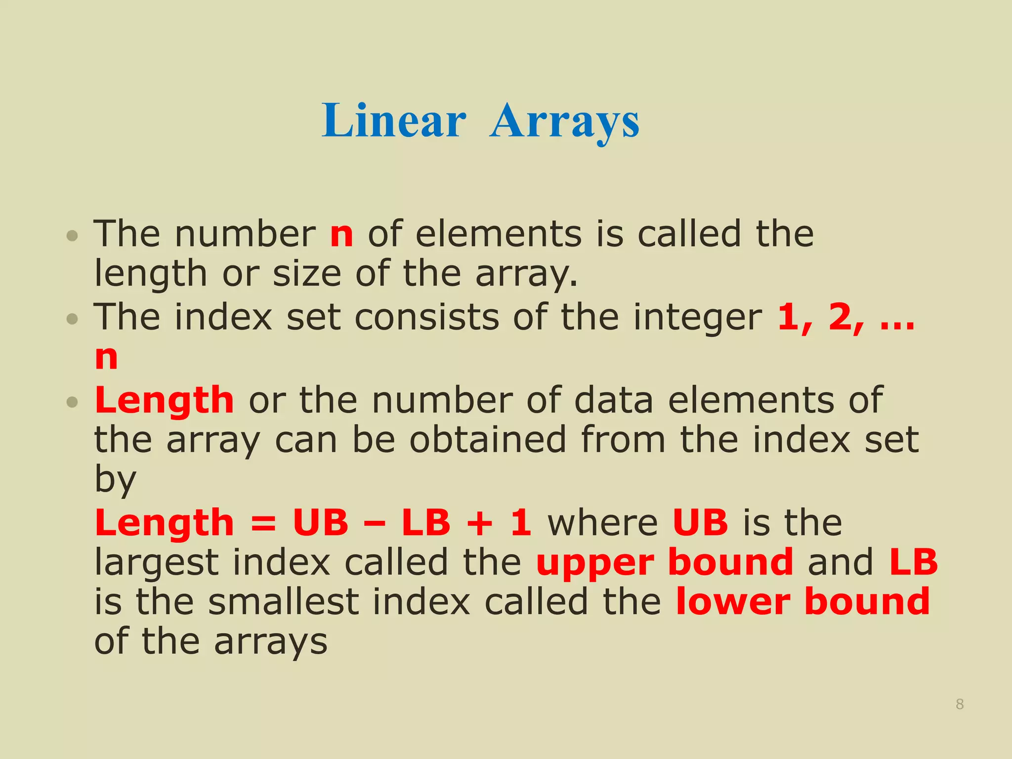 Linear Arrays
 The number n of elements is called the
length or size of the array.
 The index set consists of the integer 1, 2, …
n
 Length or the number of data elements of
the array can be obtained from the index set
by
Length = UB – LB + 1 where UB is the
largest index called the upper bound and LB
is the smallest index called the lower bound
of the arrays
8
 
