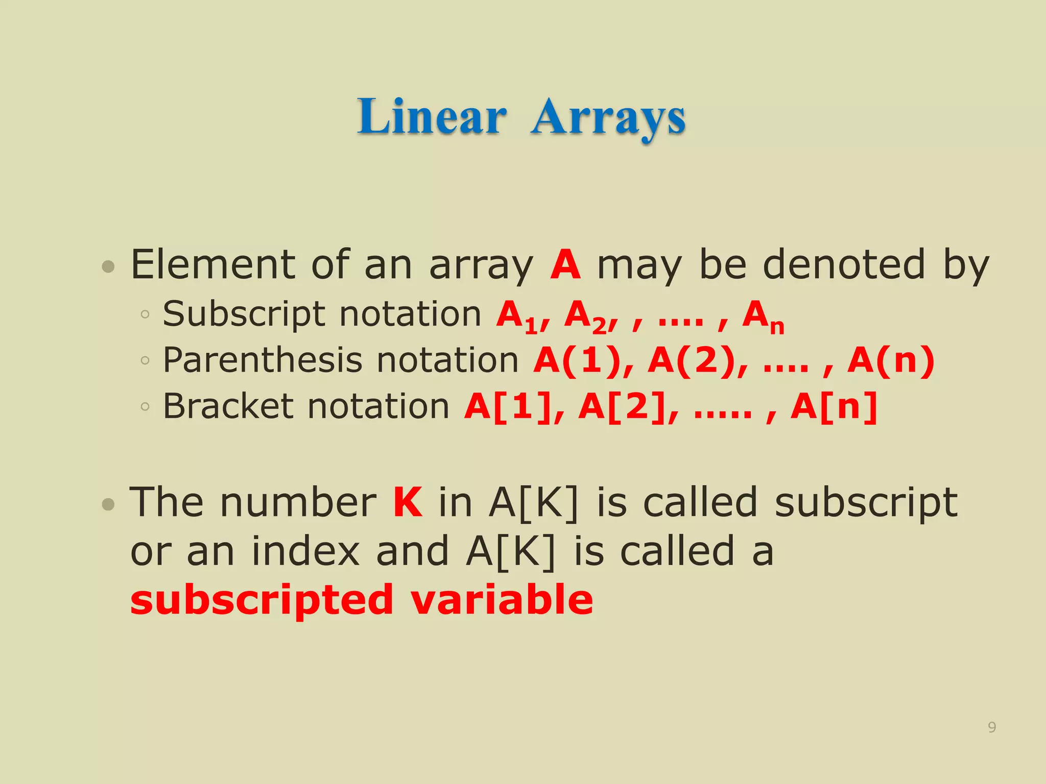 Linear Arrays
 Element of an array A may be denoted by
◦ Subscript notation A1, A2, , …. , An
◦ Parenthesis notation A(1), A(2), …. , A(n)
◦ Bracket notation A[1], A[2], ….. , A[n]
 The number K in A[K] is called subscript
or an index and A[K] is called a
subscripted variable
9
 