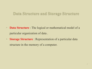 Data Structure and Storage Structure
• Data Structure : The logical or mathematical model of a
particular organization of data .
• Storage Structure : Representation of a particular data
structure in the memory of a computer.
2
 