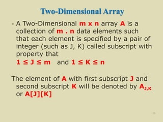Two-Dimensional Array
 A Two-Dimensional m x n array A is a
collection of m . n data elements such
that each element is specified by a pair of
integer (such as J, K) called subscript with
property that
1 ≤ J ≤ m and 1 ≤ K ≤ n
The element of A with first subscript J and
second subscript K will be denoted by AJ,K
or A[J][K]
29
 