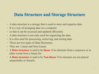 Data Structure and Storage Structure
 A data structure is a storage that is used to store and organize data.
 It is a way of arranging data on a computer
 so that it can be accessed and updated efficiently.
 A data structure is not only used for organizing the data.
 It is also used for processing, retrieving, and storing data.
 There are two types of Data Structures;
 They are Linear and Non-Linear.
 A Data structure is said to be linear if its elements from a sequence or in
other words form a linear list
 A Data structure is said to be Non-linear if its elements are not placed
sequentially or linearly.
3
 