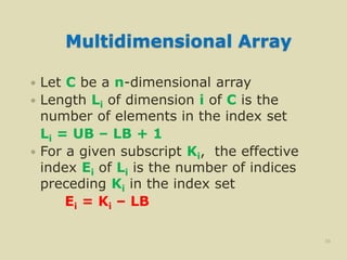 Multidimensional Array
 Let C be a n-dimensional array
 Length Li of dimension i of C is the
number of elements in the index set
Li = UB – LB + 1
 For a given subscript Ki, the effective
index Ei of Li is the number of indices
preceding Ki in the index set
Ei = Ki – LB
36
 