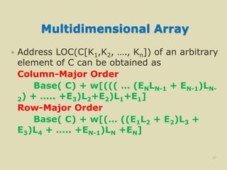 Multidimensional Array
 Address LOC(C[K1,K2, …., Kn]) of an arbitrary
element of C can be obtained as
Column-Major Order
Base( C) + w[((( … (ENLN-1 + EN-1)LN-
2) + ….. +E3)L2+E2)L1+E1]
Row-Major Order
Base( C) + w[(… ((E1L2 + E2)L3 +
E3)L4 + ….. +EN-1)LN +EN]
37
 