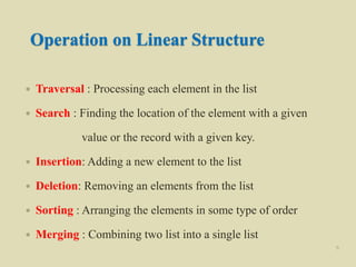 Operation on Linear Structure
 Traversal : Processing each element in the list
 Search : Finding the location of the element with a given
value or the record with a given key.
 Insertion: Adding a new element to the list
 Deletion: Removing an elements from the list
 Sorting : Arranging the elements in some type of order
 Merging : Combining two list into a single list
6
 