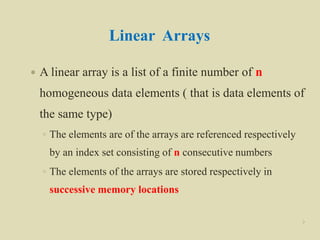 Linear Arrays
 A linear array is a list of a finite number of n
homogeneous data elements ( that is data elements of
the same type)
◦ The elements are of the arrays are referenced respectively
by an index set consisting of n consecutive numbers
◦ The elements of the arrays are stored respectively in
successive memory locations
7
 