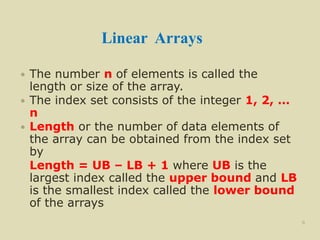 Linear Arrays
 The number n of elements is called the
length or size of the array.
 The index set consists of the integer 1, 2, …
n
 Length or the number of data elements of
the array can be obtained from the index set
by
Length = UB – LB + 1 where UB is the
largest index called the upper bound and LB
is the smallest index called the lower bound
of the arrays
8
 