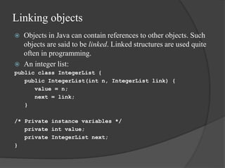Linking objects
 Objects in Java can contain references to other objects. Such
objects are said to be linked. Linked structures are used quite
often in programming.
 An integer list:
public class IntegerList {
public IntegerList(int n, IntegerList link) {
value = n;
next = link;
}
/* Private instance variables */
private int value;
private IntegerList next;
}
 