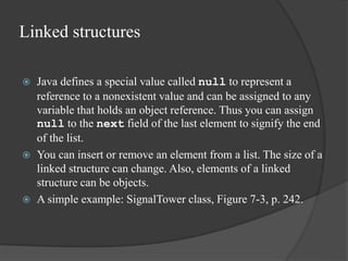 Linked structures
 Java defines a special value called null to represent a
reference to a nonexistent value and can be assigned to any
variable that holds an object reference. Thus you can assign
null to the next field of the last element to signify the end
of the list.
 You can insert or remove an element from a list. The size of a
linked structure can change. Also, elements of a linked
structure can be objects.
 A simple example: SignalTower class, Figure 7-3, p. 242.
 