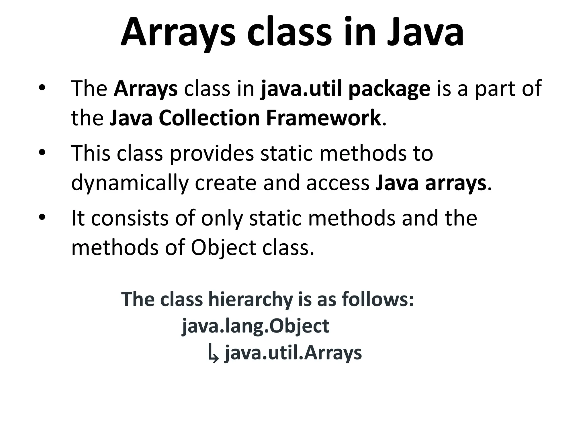 Arrays class in Java • The Arrays class in java.util package is a part of the Java Collection Framework. • This class provides static methods to dynamically create and access Java arrays. • It consists of only static methods and the methods of Object class. The class hierarchy is as follows: java.lang.Object ↳ java.util.Arrays