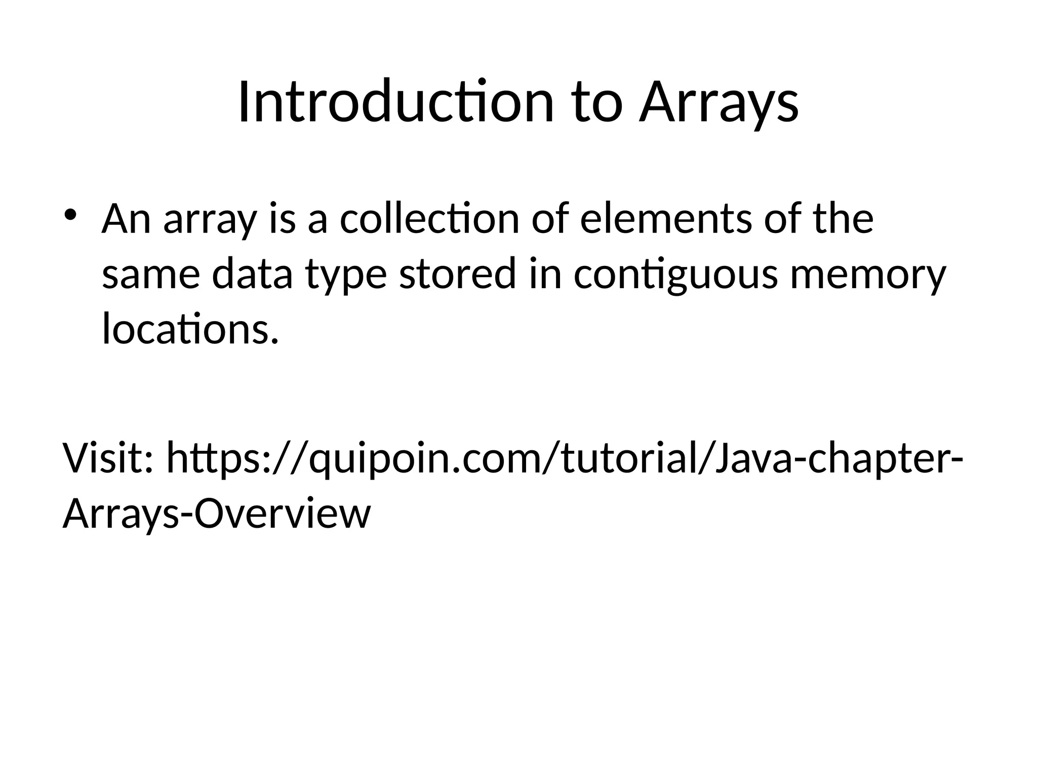 Introduction to Arrays
• An array is a collection of elements of the
same data type stored in contiguous memory
locations.
Visit: https://quipoin.com/tutorial/Java-chapter-
Arrays-Overview