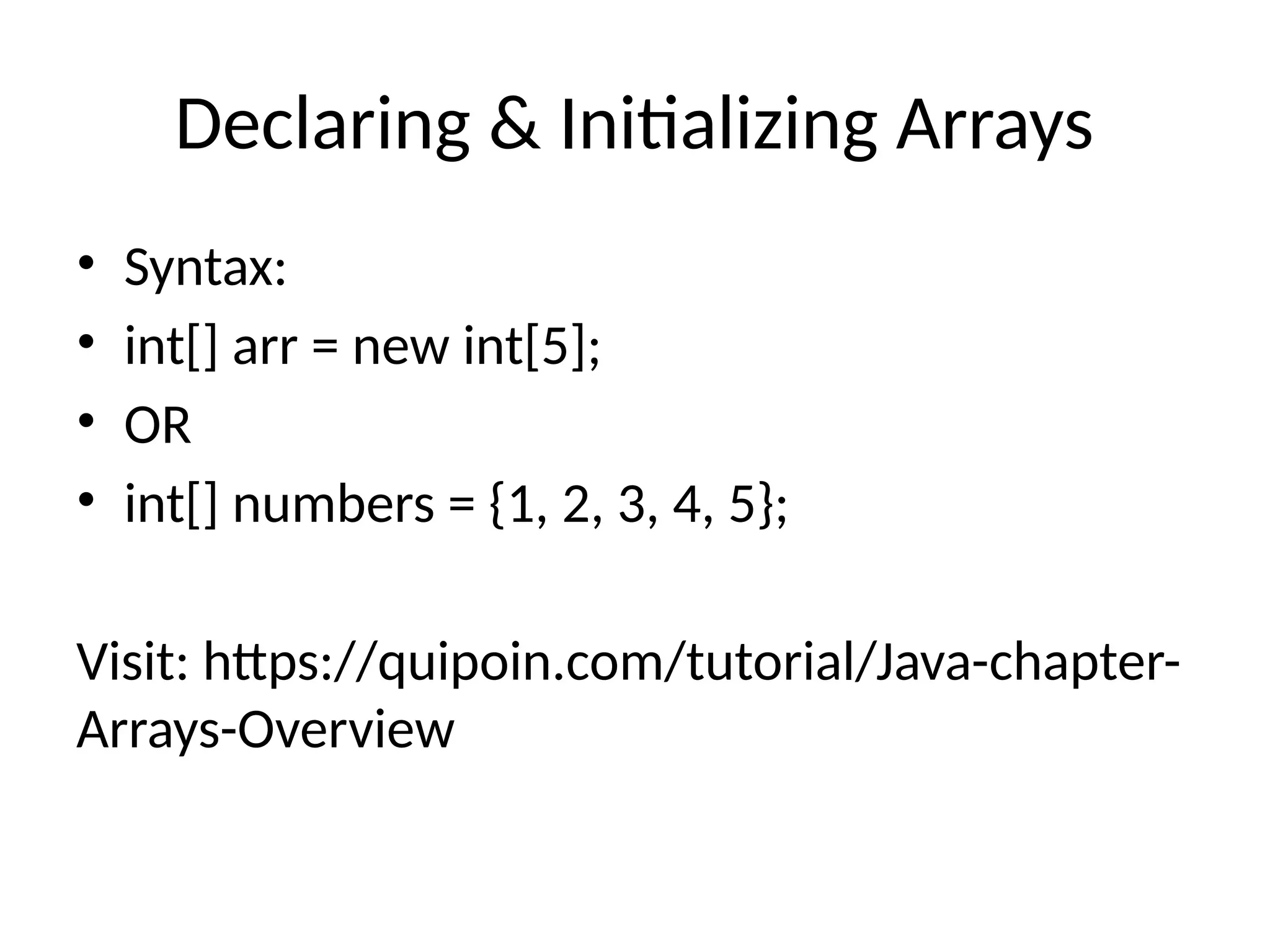 Declaring & Initializing Arrays
• Syntax:
• int[] arr = new int[5];
• OR
• int[] numbers = {1, 2, 3, 4, 5};
Visit: https://quipoin.com/tutorial/Java-chapter-
Arrays-Overview
 