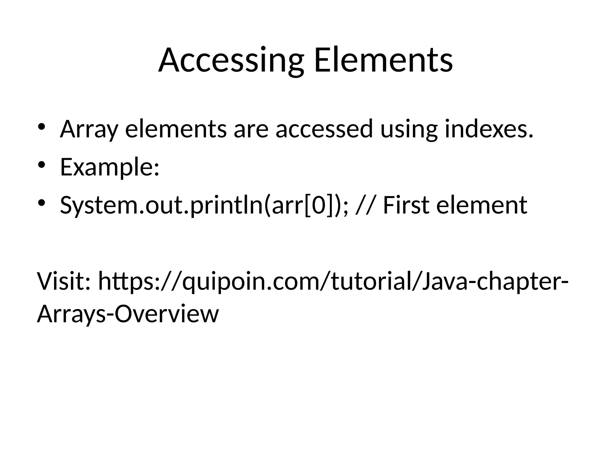 Accessing Elements
• Array elements are accessed using indexes.
• Example:
• System.out.println(arr[0]); // First element
Visit: https://quipoin.com/tutorial/Java-chapter-
Arrays-Overview
 